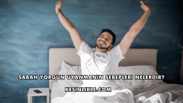 Sabah Yorgun Uyanmanın Sebepleri Nelerdir?